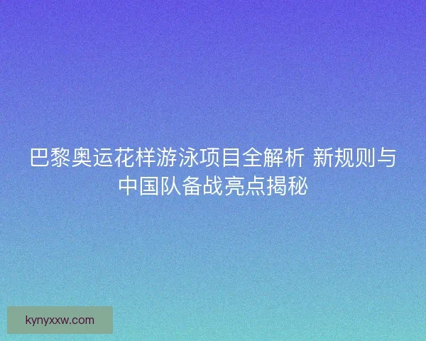 巴黎奥运花样游泳项目全解析 新规则与中国队备战亮点揭秘